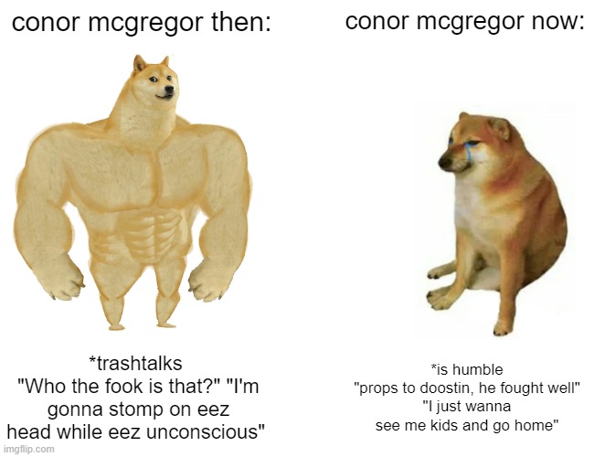 Buff Doge vs. Cheems |  conor mcgregor then:; conor mcgregor now:; *trashtalks 
"Who the fook is that?" "I'm gonna stomp on eez head while eez unconscious"; *is humble
"props to doostin, he fought well"
"I just wanna see me kids and go home" | image tagged in memes,buff doge vs cheems,conor mcgregor,ufc,fighting,sports | made w/ Imgflip meme maker