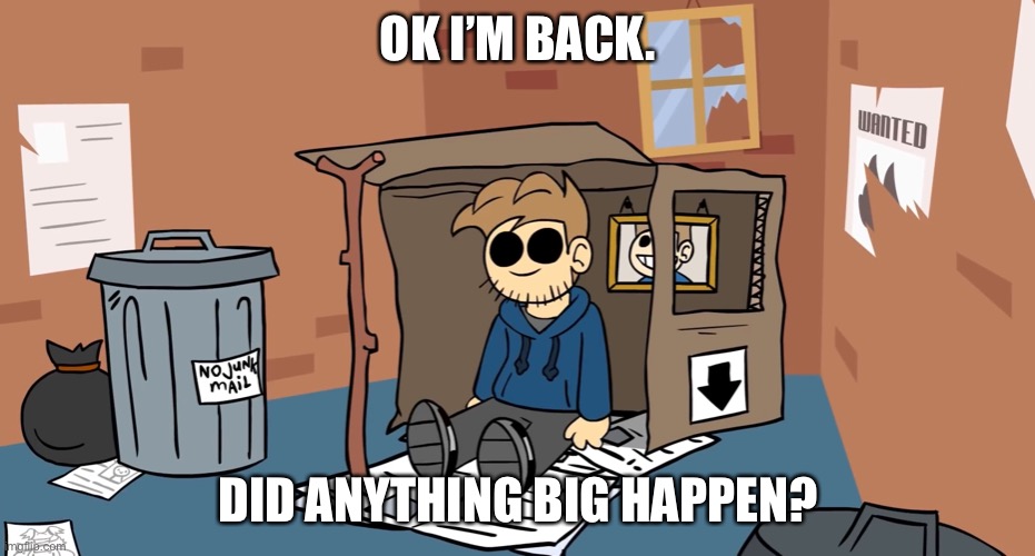 Tom homeless | OK I’M BACK. DID ANYTHING BIG HAPPEN? | image tagged in tom homeless | made w/ Imgflip meme maker