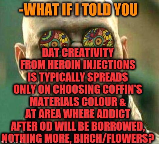 -Small proportions. | DAT CREATIVITY FROM HEROIN INJECTIONS IS TYPICALLY SPREADS ONLY ON CHOOSING COFFIN'S MATERIALS COLOUR & AT AREA WHERE ADDICT AFTER OD WILL BE BORROWED, NOTHING MORE, BIRCH/FLOWERS? -WHAT IF I TOLD YOU | image tagged in acid kicks in morpheus,coffin dance,cemetery,childhood ruined,don't do drugs,what if i told you | made w/ Imgflip meme maker
