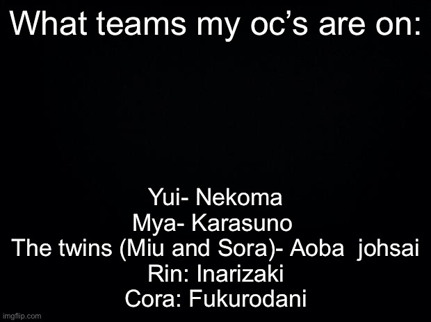 Black background | What teams my oc’s are on:; Yui- Nekoma
Mya- Karasuno 
The twins (Miu and Sora)- Aoba  johsai
Rin: Inarizaki
Cora: Fukurodani | image tagged in black background | made w/ Imgflip meme maker