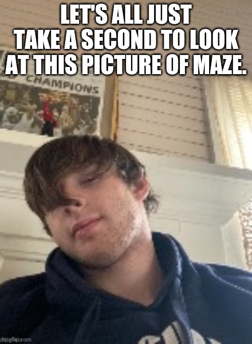 the reason he doesnt give us a full body pic is he's always sporting a huge erection. | LET'S ALL JUST TAKE A SECOND TO LOOK AT THIS PICTURE OF MAZE. | made w/ Imgflip meme maker