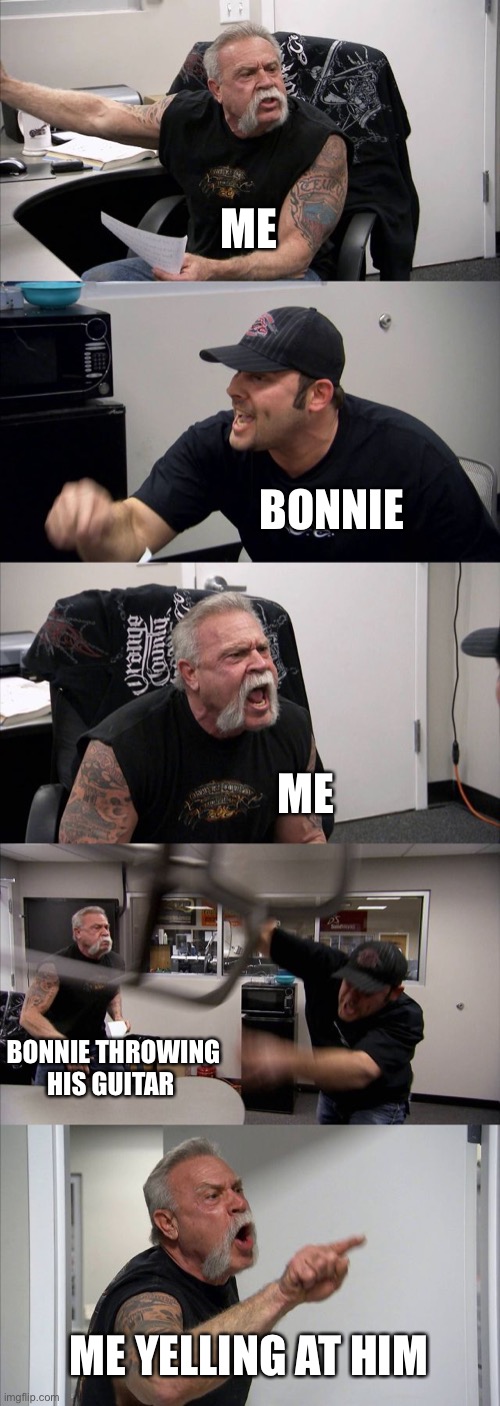 American Chopper Argument | ME; BONNIE; ME; BONNIE THROWING HIS GUITAR; ME YELLING AT HIM | image tagged in memes,american chopper argument | made w/ Imgflip meme maker