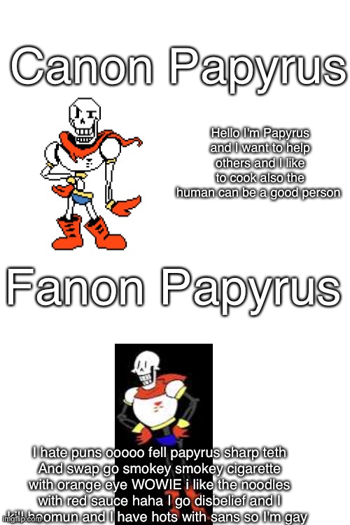 Inspired By Ness_Says_Okay | Canon Papyrus; Hello I'm Papyrus and I want to help others and I like to cook also the human can be a good person; Fanon Papyrus; I hate puns ooooo fell papyrus sharp teth
And swap go smokey smokey cigarette with orange eye WOWIE i like the noodles with red sauce haha I go disbelief and I kill hoomun and I have hots with sans so I'm gay | image tagged in blank white template,fandom,fanon,canon,undertale,papyrus undertale | made w/ Imgflip meme maker