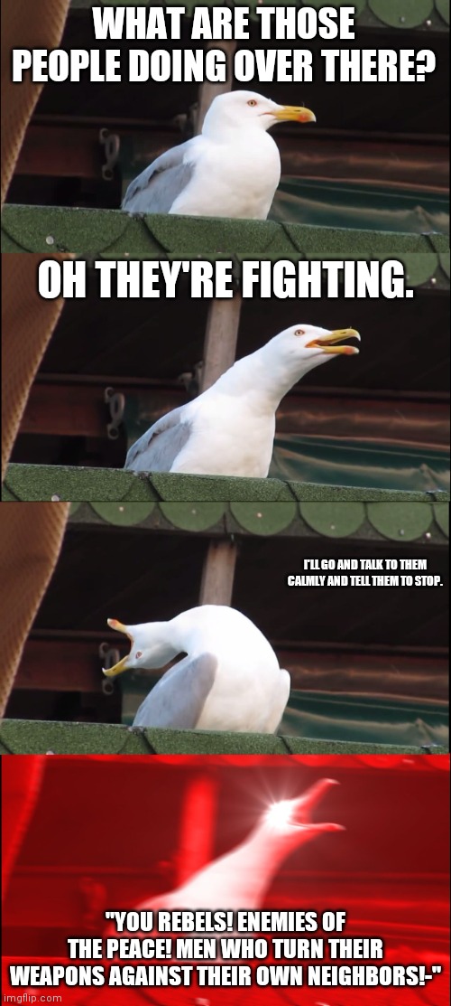 Inhaling Seagull | WHAT ARE THOSE PEOPLE DOING OVER THERE? OH THEY'RE FIGHTING. I'LL GO AND TALK TO THEM CALMLY AND TELL THEM TO STOP. "YOU REBELS! ENEMIES OF THE PEACE! MEN WHO TURN THEIR WEAPONS AGAINST THEIR OWN NEIGHBORS!-" | image tagged in memes,inhaling seagull,romeo and juliet | made w/ Imgflip meme maker