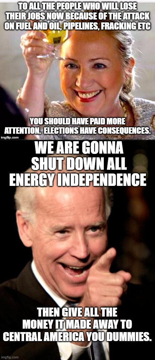 TO ALL THE PEOPLE WHO WILL LOSE THEIR JOBS NOW BECAUSE OF THE ATTACK ON FUEL AND OIL, PIPELINES, FRACKING ETC; YOU SHOULD HAVE PAID MORE ATTENTION.  ELECTIONS HAVE CONSEQUENCES. WE ARE GONNA SHUT DOWN ALL ENERGY INDEPENDENCE; THEN GIVE ALL THE MONEY IT MADE AWAY TO CENTRAL AMERICA YOU DUMMIES. | image tagged in clinton toast,memes,smilin biden | made w/ Imgflip meme maker