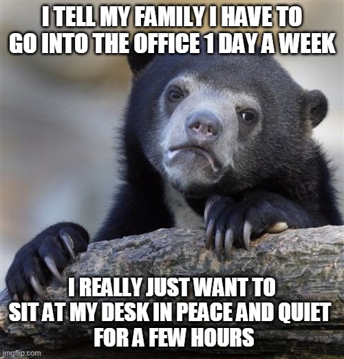 Confession Bear Meme | I TELL MY FAMILY I HAVE TO GO INTO THE OFFICE 1 DAY A WEEK; I REALLY JUST WANT TO SIT AT MY DESK IN PEACE AND QUIET 
 FOR A FEW HOURS | image tagged in memes,confession bear,AdviceAnimals | made w/ Imgflip meme maker