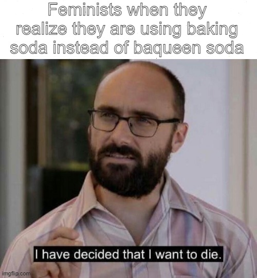 I have decided that I want to die | Feminists when they realize they are using baking soda instead of baqueen soda | image tagged in i have decided that i want to die | made w/ Imgflip meme maker