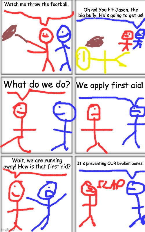 I didn't make this up, but I did do the crappy drawings. | Oh no! You hit Jason, the big bully. He's going to get us! Watch me throw the football. What do we do? We apply first aid! It's preventing OUR broken bones. Wait, we are running away! How is that first aid? | image tagged in comic template 3x2 | made w/ Imgflip meme maker