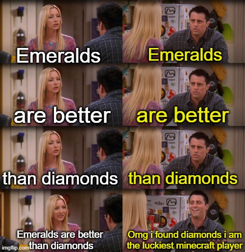 emeralds are better smh | Emeralds; Emeralds; are better; are better; than diamonds; than diamonds; Emeralds are better 
than diamonds; Omg i found diamonds i am
the luckiest minecraft player | image tagged in joey repeat after me | made w/ Imgflip meme maker
