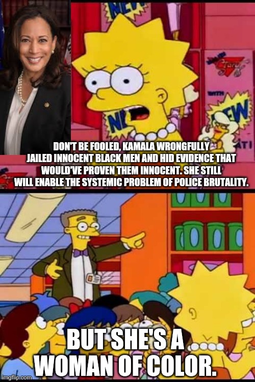 Persecuting the innocent is ok if a woman of color does it | DON'T BE FOOLED, KAMALA WRONGFULLY JAILED INNOCENT BLACK MEN AND HID EVIDENCE THAT WOULD'VE PROVEN THEM INNOCENT. SHE STILL WILL ENABLE THE SYSTEMIC PROBLEM OF POLICE BRUTALITY. BUT SHE'S A WOMAN OF COLOR. | image tagged in simpsons,kamala harris,police state,liberal hypocrisy,stupid liberals | made w/ Imgflip meme maker