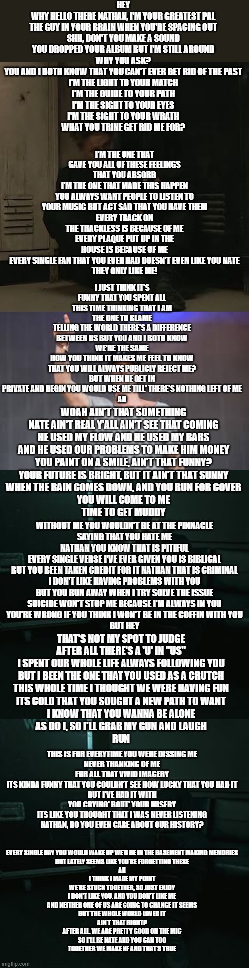 Crypt-How to NF https://www.youtube.com/watch?v=HzNduLd6PZY&t=534s | HEY

WHY HELLO THERE NATHAN, I'M YOUR GREATEST PAL
THE GUY IN YOUR BRAIN WHEN YOU'RE SPACING OUT
SHH, DON'T YOU MAKE A SOUND
YOU DROPPED YOUR ALBUM BUT I'M STILL AROUND
WHY YOU ASK?
YOU AND I BOTH KNOW THAT YOU CAN'T EVER GET RID OF THE PAST
I'M THE LIGHT TO YOUR MATCH
I'M THE GUIDE TO YOUR PATH
I'M THE SIGHT TO YOUR EYES
I'M THE SIGHT TO YOUR WRATH
WHAT YOU TRINE GET RID ME FOR? I'M THE ONE THAT GAVE YOU ALL OF THESE FEELINGS THAT YOU ABSORB
I'M THE ONE THAT MADE THIS HAPPEN
YOU ALWAYS WANT PEOPLE TO LISTEN TO YOUR MUSIC BUT ACT SAD THAT YOU HAVE THEM
EVERY TRACK ON THE TRACKLESS IS BECAUSE OF ME
EVERY PLAQUE PUT UP IN THE HOUSE IS BECAUSE OF ME
EVERY SINGLE FAN THAT YOU EVER HAD DOESN'T EVEN LIKE YOU NATE
THEY ONLY LIKE ME! I JUST THINK IT'S FUNNY THAT YOU SPENT ALL THIS TIME THINKING THAT I AM THE ONE TO BLAME
TELLING THE WORLD THERE'S A DIFFERENCE BETWEEN US BUT YOU AND I BOTH KNOW WE'RE THE SAME
HOW YOU THINK IT MAKES ME FEEL TO KNOW THAT YOU WILL ALWAYS PUBLICLY REJECT ME?
BUT WHEN HE GET IN PRIVATE AND BEGIN YOU WOULD USE ME TILL' THERE'S NOTHING LEFT OF ME
AH; WOAH AIN'T THAT SOMETHING
NATE AIN'T REAL Y'ALL AIN'T SEE THAT COMING
HE USED MY FLOW AND HE USED MY BARS
AND HE USED OUR PROBLEMS TO MAKE HIM MONEY
YOU PAINT ON A SMILE, AIN'T THAT FUNNY?
YOUR FUTURE IS BRIGHT, BUT IT AIN'T THAT SUNNY
WHEN THE RAIN COMES DOWN, AND YOU RUN FOR COVER
YOU WILL COME TO ME
TIME TO GET MUDDY; WITHOUT ME YOU WOULDN'T BE AT THE PINNACLE
SAYING THAT YOU HATE ME NATHAN YOU KNOW THAT IS PITIFUL
EVERY SINGLE VERSE I'VE EVER GIVEN YOU IS BIBLICAL
BUT YOU BEEN TAKEN CREDIT FOR IT NATHAN THAT IS CRIMINAL
I DON'T LIKE HAVING PROBLEMS WITH YOU
BUT YOU RUN AWAY WHEN I TRY SOLVE THE ISSUE
SUICIDE WON'T STOP ME BECAUSE I'M ALWAYS IN YOU
YOU'RE WRONG IF YOU THINK I WON'T BE IN THE COFFIN WITH YOU
BUT HEY; THAT'S NOT MY SPOT TO JUDGE
AFTER ALL THERE'S A 'U' IN "US"
I SPENT OUR WHOLE LIFE ALWAYS FOLLOWING YOU
BUT I BEEN THE ONE THAT YOU USED AS A CRUTCH
THIS WHOLE TIME I THOUGHT WE WERE HAVING FUN
ITS COLD THAT YOU SOUGHT A NEW PATH TO WANT
I KNOW THAT YOU WANNA BE ALONE
AS DO I, SO I'LL GRAB MY GUN AND LAUGH
RUN; THIS IS FOR EVERYTIME YOU WERE DISSING ME
NEVER THANKING OF ME FOR ALL THAT VIVID IMAGERY
ITS KINDA FUNNY THAT YOU COULDN'T SEE HOW LUCKY THAT YOU HAD IT
BUT I'VE HAD IT WITH YOU CRYING' BOUT' YOUR MISERY
ITS LIKE YOU THOUGHT THAT I WAS NEVER LISTENING
NATHAN, DO YOU EVEN CARE ABOUT OUR HISTORY? EVERY SINGLE DAY YOU WOULD WAKE UP WE'D BE IN THE BASEMENT MAKING MEMORIES
BUT LATELY SEEMS LIKE YOU'RE FORGETTING THESE
AH
I THINK I MADE MY POINT
WE'RE STUCK TOGETHER, SO JUST ENJOY
I DON'T LIKE YOU, AND YOU DON'T LIKE ME
AND NEITHER ONE OF US ARE GOING TO CHANGE IT SEEMS
BUT THE WHOLE WORLD LOVES IT
AIN'T THAT RIGHT?
AFTER ALL, WE ARE PRETTY GOOD ON THE MIC
SO I'LL BE NATE AND YOU CAN TOO
TOGETHER WE MAKE NF AND THAT'S TRUE | image tagged in nf_fan,nf concert,nfs chilling | made w/ Imgflip meme maker