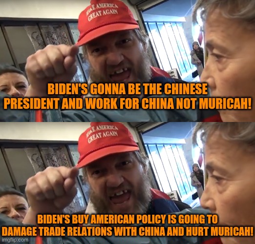 Cognitive Dissonance 33&1/3: The Smell of Stupid | BIDEN'S GONNA BE THE CHINESE PRESIDENT AND WORK FOR CHINA NOT MURICAH! BIDEN'S BUY AMERICAN POLICY IS GOING TO DAMAGE TRADE RELATIONS WITH CHINA AND HURT MURICAH! | image tagged in angry trumper | made w/ Imgflip meme maker