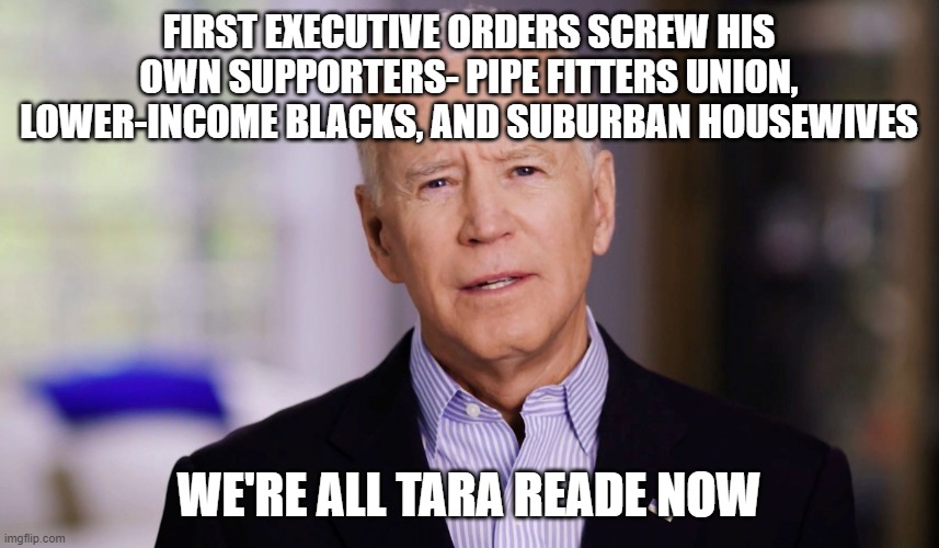 Joe Biden 2020 | FIRST EXECUTIVE ORDERS SCREW HIS OWN SUPPORTERS- PIPE FITTERS UNION, LOWER-INCOME BLACKS, AND SUBURBAN HOUSEWIVES; WE'RE ALL TARA READE NOW | image tagged in joe biden 2020 | made w/ Imgflip meme maker