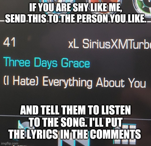 A song | IF YOU ARE SHY LIKE ME, SEND THIS TO THE PERSON YOU LIKE. AND TELL THEM TO LISTEN TO THE SONG. I'LL PUT THE LYRICS IN THE COMMENTS | image tagged in i hate you | made w/ Imgflip meme maker