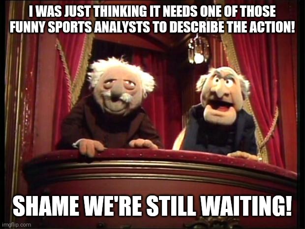 Statler and Waldorf | I WAS JUST THINKING IT NEEDS ONE OF THOSE FUNNY SPORTS ANALYSTS TO DESCRIBE THE ACTION! SHAME WE'RE STILL WAITING! | image tagged in statler and waldorf | made w/ Imgflip meme maker