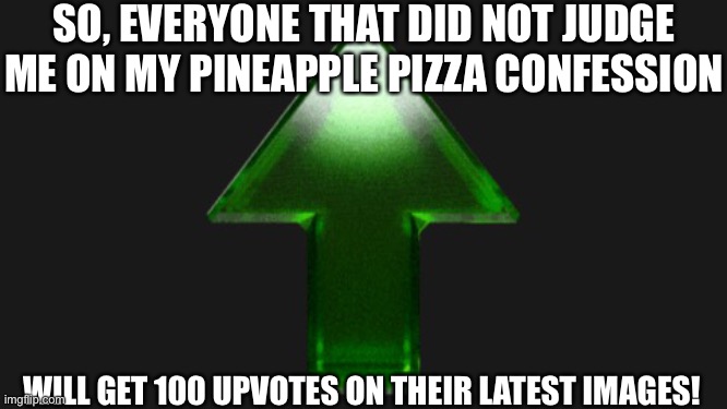 Upvote | SO, EVERYONE THAT DID NOT JUDGE ME ON MY PINEAPPLE PIZZA CONFESSION; WILL GET 100 UPVOTES ON THEIR LATEST IMAGES! | image tagged in upvote | made w/ Imgflip meme maker