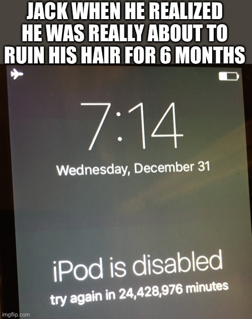 IPod is disabled, try again in 24 million minutes | JACK WHEN HE REALIZED HE WAS REALLY ABOUT TO RUIN HIS HAIR FOR 6 MONTHS | image tagged in ipod is disabled try again in 24 million minutes | made w/ Imgflip meme maker