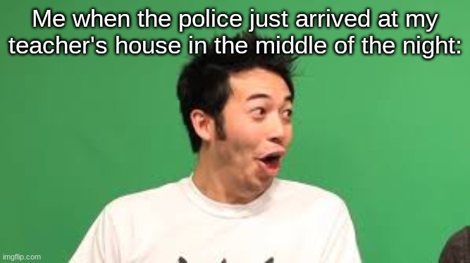 poggers | Me when the police just arrived at my teacher's house in the middle of the night: | image tagged in poggers | made w/ Imgflip meme maker