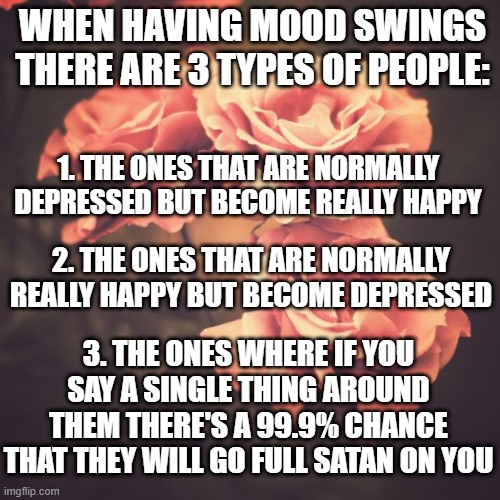 why is this so relatable tho | WHEN HAVING MOOD SWINGS THERE ARE 3 TYPES OF PEOPLE:; 1. THE ONES THAT ARE NORMALLY DEPRESSED BUT BECOME REALLY HAPPY; 2. THE ONES THAT ARE NORMALLY REALLY HAPPY BUT BECOME DEPRESSED; 3. THE ONES WHERE IF YOU SAY A SINGLE THING AROUND THEM THERE'S A 99.9% CHANCE THAT THEY WILL GO FULL SATAN ON YOU | image tagged in flowers,mood,swing,relatable,humor | made w/ Imgflip meme maker