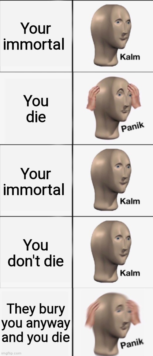Kalm, Panik, Kalm, Kalm, wait what? PANIK!!!!! | Your immortal; You die; Your immortal; You don't die; They bury you anyway and you die | image tagged in kalm panik kalm kalm wait what panik | made w/ Imgflip meme maker