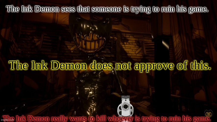 When Someone Tries To Ruin Bendy and the Ink Machine | The Ink Demon sees that someone is trying to ruin his game. The Ink Demon does not approve of this. The Ink Demon really wants to kill whoever is trying to ruin his game. | image tagged in bendy wants 2 0,bendy and the ink machine,ink bendy | made w/ Imgflip meme maker