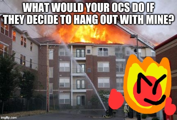 Fireball and a burning building | WHAT WOULD YOUR OCS DO IF THEY DECIDE TO HANG OUT WITH MINE? | image tagged in fireball and a burning building | made w/ Imgflip meme maker
