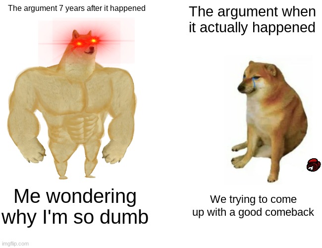 WHY DOES THIS ALWAYS HAPPEN | The argument 7 years after it happened; The argument when it actually happened; Me wondering why I'm so dumb; We trying to come up with a good comeback | image tagged in memes,buff doge vs cheems | made w/ Imgflip meme maker