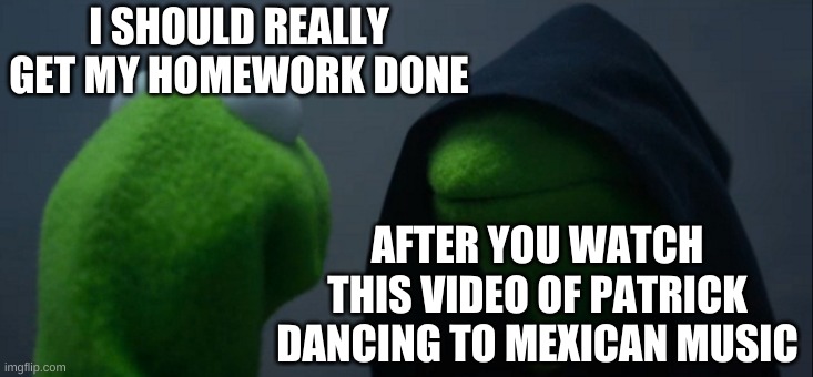 that about sums it up | I SHOULD REALLY GET MY HOMEWORK DONE; AFTER YOU WATCH THIS VIDEO OF PATRICK DANCING TO MEXICAN MUSIC | image tagged in memes,funny,homework,evil kermit | made w/ Imgflip meme maker