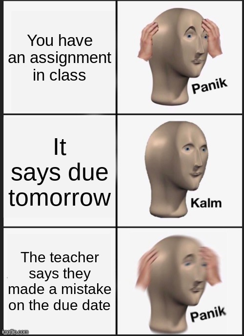 Panik Kalm Panik | You have an assignment in class; It says due tomorrow; The teacher says they made a mistake on the due date | image tagged in memes,panik kalm panik | made w/ Imgflip meme maker