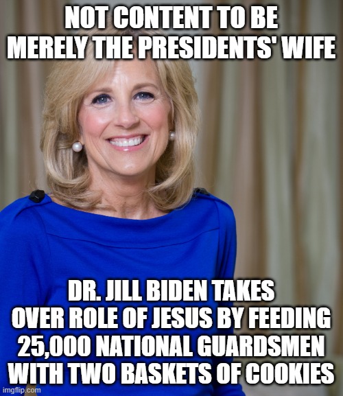 dr jill biden joes wife |  NOT CONTENT TO BE MERELY THE PRESIDENTS' WIFE; DR. JILL BIDEN TAKES OVER ROLE OF JESUS BY FEEDING 25,000 NATIONAL GUARDSMEN WITH TWO BASKETS OF COOKIES | image tagged in dr jill biden joes wife | made w/ Imgflip meme maker