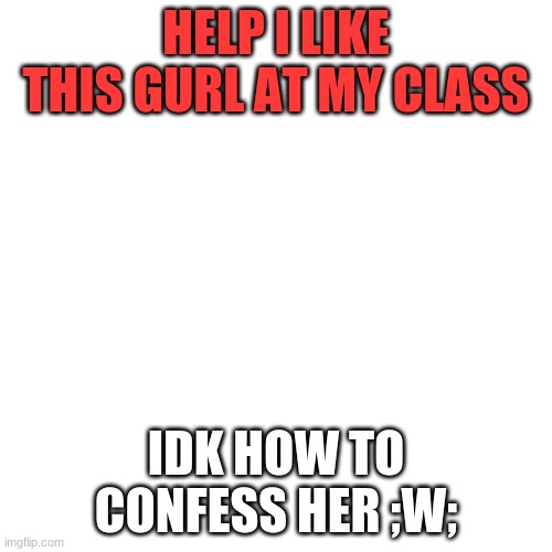 Blank Transparent Square | HELP I LIKE THIS GURL AT MY CLASS; IDK HOW TO CONFESS HER ;W; | image tagged in memes,blank transparent square | made w/ Imgflip meme maker
