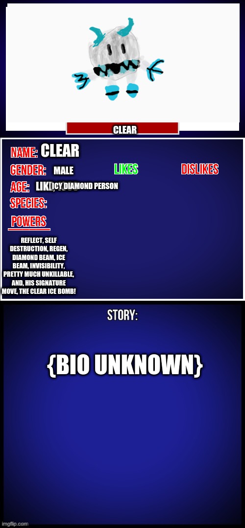 since oc won | CLEAR; CLEAR; MALE; LIKE, 1000; ICY DIAMOND PERSON; REFLECT, SELF DESTRUCTION, REGEN, DIAMOND BEAM, ICE BEAM, INVISIBILITY, PRETTY MUCH UNKILLABLE, AND, HIS SIGNATURE MOVE, THE CLEAR ICE BOMB! {BIO UNKNOWN} | image tagged in oc full showcase | made w/ Imgflip meme maker