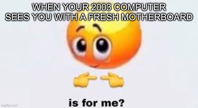 Is for me | WHEN YOUR 2003 COMPUTER SEES YOU WITH A FRESH MOTHERBOARD | image tagged in is for me,computer,memes,funny | made w/ Imgflip meme maker