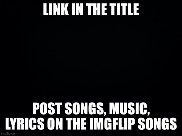 https://imgflip.com/m/Imgflip_Songs | LINK IN THE TITLE; POST SONGS, MUSIC, LYRICS ON THE IMGFLIP SONGS | image tagged in black background | made w/ Imgflip meme maker