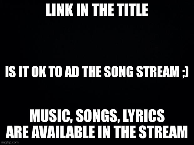https://imgflip.com/m/Imgflip_Songs | LINK IN THE TITLE; IS IT OK TO AD THE SONG STREAM ;); MUSIC, SONGS, LYRICS ARE AVAILABLE IN THE STREAM | image tagged in black background | made w/ Imgflip meme maker