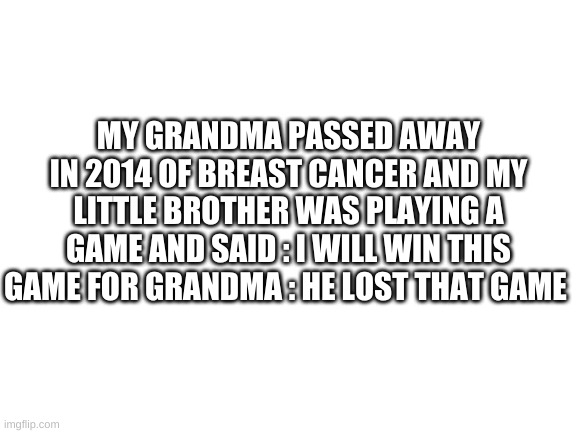 Blank White Template | MY GRANDMA PASSED AWAY IN 2014 OF BREAST CANCER AND MY LITTLE BROTHER WAS PLAYING A GAME AND SAID : I WILL WIN THIS GAME FOR GRANDMA : HE LOST THAT GAME | image tagged in blank white template | made w/ Imgflip meme maker