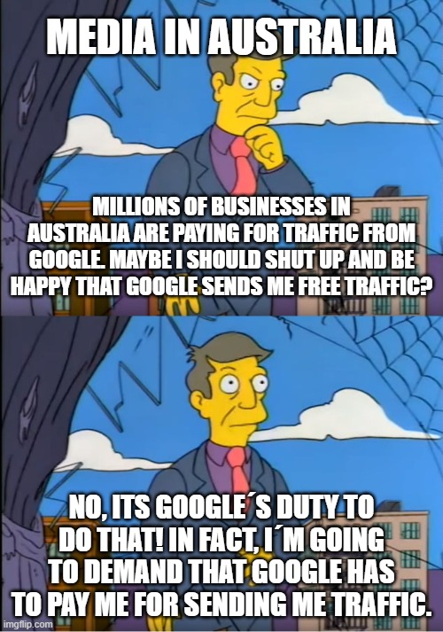 Media in Australia owns google | MEDIA IN AUSTRALIA; MILLIONS OF BUSINESSES IN AUSTRALIA ARE PAYING FOR TRAFFIC FROM GOOGLE. MAYBE I SHOULD SHUT UP AND BE HAPPY THAT GOOGLE SENDS ME FREE TRAFFIC? NO, ITS GOOGLE´S DUTY TO DO THAT! IN FACT, I´M GOING TO DEMAND THAT GOOGLE HAS TO PAY ME FOR SENDING ME TRAFFIC. | image tagged in skinner out of touch,google,australia,freedom of speech,mainstream media | made w/ Imgflip meme maker