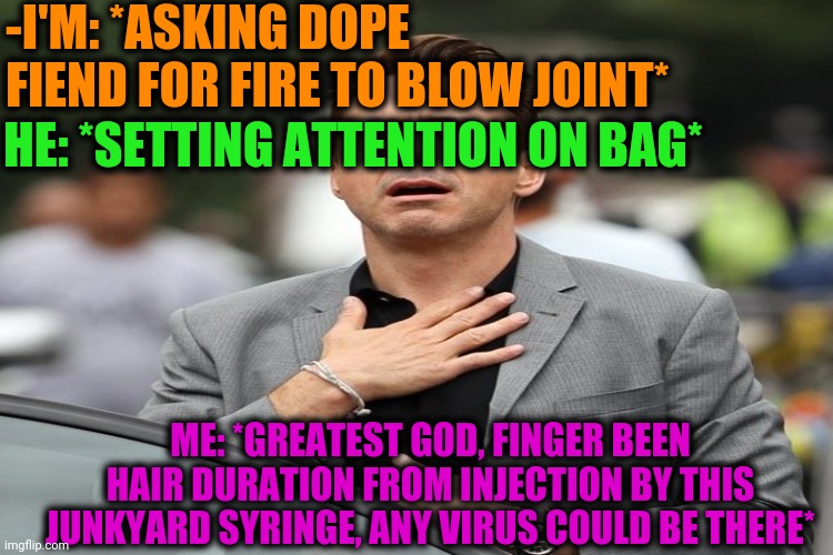 -First should to put ear. | -I'M: *ASKING DOPE FIEND FOR FIRE TO BLOW JOINT*; HE: *SETTING ATTENTION ON BAG*; ME: *GREATEST GOD, FINGER BEEN HAIR DURATION FROM INJECTION BY THIS JUNKYARD SYRINGE, ANY VIRUS COULD BE THERE* | image tagged in drugs are bad,theneedledrop,smoke weed everyday,junk,elon musk smoking a joint,oh god why | made w/ Imgflip meme maker