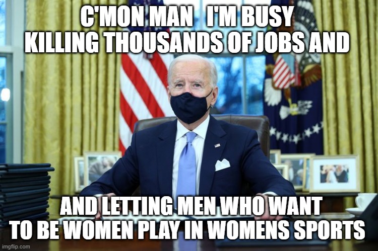 Biden signing | C'MON MAN   I'M BUSY  KILLING THOUSANDS OF JOBS AND; AND LETTING MEN WHO WANT TO BE WOMEN PLAY IN WOMENS SPORTS | image tagged in biden signing | made w/ Imgflip meme maker