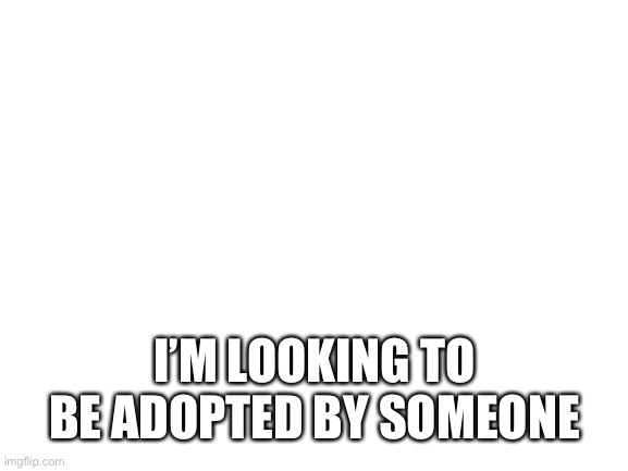 Blank White Template | I’M LOOKING TO BE ADOPTED BY SOMEONE | image tagged in blank white template | made w/ Imgflip meme maker
