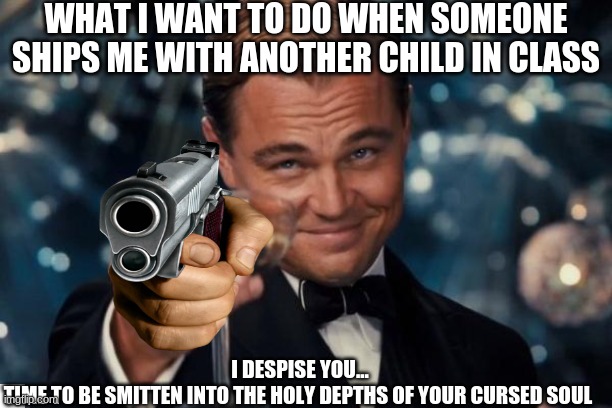 Leonardo Dicaprio Cheers Meme | WHAT I WANT TO DO WHEN SOMEONE SHIPS ME WITH ANOTHER CHILD IN CLASS; I DESPISE YOU...
TIME TO BE SMITTEN INTO THE HOLY DEPTHS OF YOUR CURSED SOUL | image tagged in memes,leonardo dicaprio cheers | made w/ Imgflip meme maker