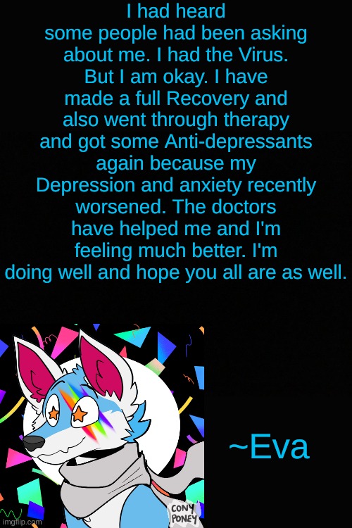 This doesn't mean I'm coming back. I just felt like checkin in. I'll answer a few of the comments on this but probably not all. | I had heard some people had been asking about me. I had the Virus. But I am okay. I have made a full Recovery and also went through therapy and got some Anti-depressants again because my Depression and anxiety recently worsened. The doctors have helped me and I'm feeling much better. I'm doing well and hope you all are as well. ~Eva | made w/ Imgflip meme maker