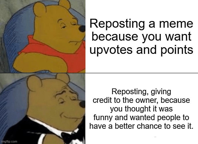 Repost Rules | Reposting a meme because you want upvotes and points; Reposting, giving credit to the owner, because you thought it was funny and wanted people to have a better chance to see it. | image tagged in memes,tuxedo winnie the pooh | made w/ Imgflip meme maker