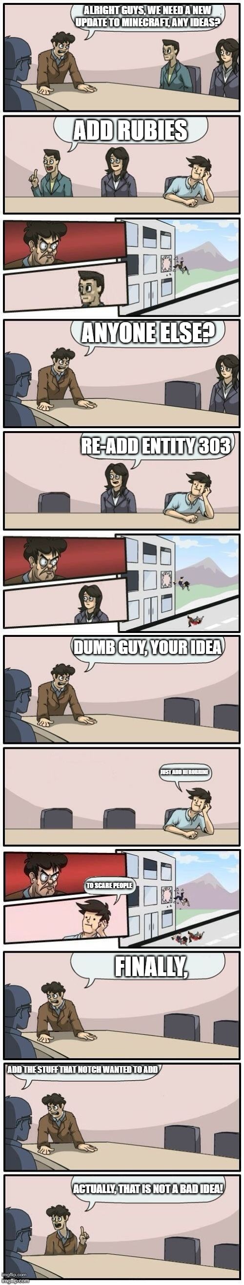 Boardroom Meeting Suggestions Extended | ALRIGHT GUYS, WE NEED A NEW UPDATE TO MINECRAFT, ANY IDEAS? ADD RUBIES; ANYONE ELSE? RE-ADD ENTITY 303; DUMB GUY, YOUR IDEA; JUST ADD HEROBRINE; TO SCARE PEOPLE; FINALLY, ADD THE STUFF THAT NOTCH WANTED TO ADD; ACTUALLY, THAT IS NOT A BAD IDEA! | image tagged in boardroom meeting suggestions extended | made w/ Imgflip meme maker