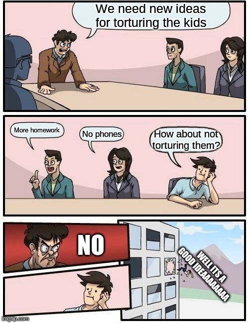 No more skool | We need new ideas for torturing the kids; More homework; No phones; How about not torturing them? NO; WELL ITS A GOOD IDEAAAAAAAA | image tagged in memes,boardroom meeting suggestion | made w/ Imgflip meme maker