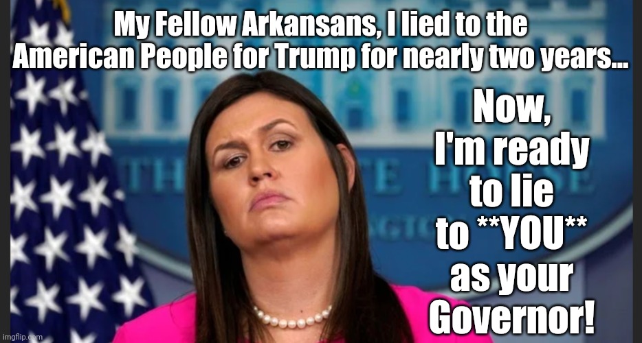 Sarah Sanders, Ready to Lie for Arkansas | My Fellow Arkansans, I lied to the American People for Trump for nearly two years... Now, I'm ready to lie to **YOU**
as your
Governor! | image tagged in sarah sanders,arkansas,governor,liar | made w/ Imgflip meme maker