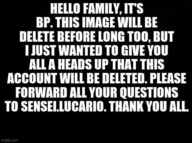 Black background | HELLO FAMILY, IT'S BP. THIS IMAGE WILL BE DELETE BEFORE LONG TOO, BUT I JUST WANTED TO GIVE YOU ALL A HEADS UP THAT THIS ACCOUNT WILL BE DELETED. PLEASE FORWARD ALL YOUR QUESTIONS TO SENSEI.LUCARIO. THANK YOU ALL. | image tagged in black background | made w/ Imgflip meme maker