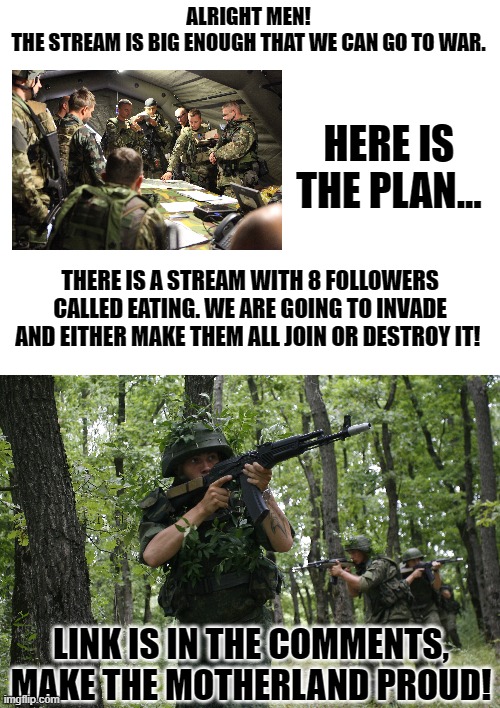 (we are now officially in wartime) |  ALRIGHT MEN!
THE STREAM IS BIG ENOUGH THAT WE CAN GO TO WAR. HERE IS THE PLAN... THERE IS A STREAM WITH 8 FOLLOWERS CALLED EATING. WE ARE GOING TO INVADE AND EITHER MAKE THEM ALL JOIN OR DESTROY IT! LINK IS IN THE COMMENTS, MAKE THE MOTHERLAND PROUD! | image tagged in blank white template | made w/ Imgflip meme maker