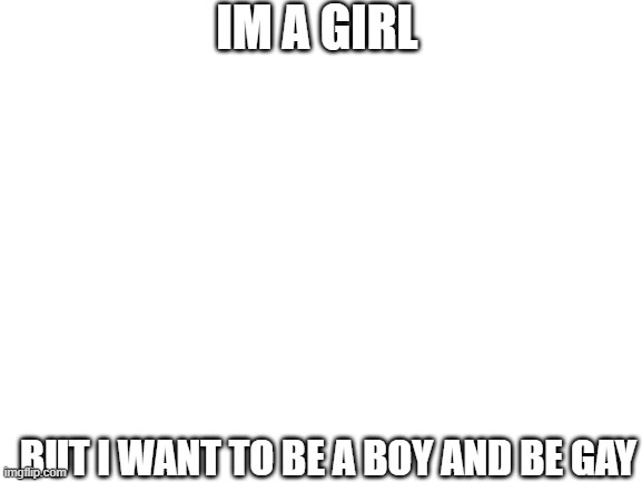 Blank White Template | IM A GIRL; BUT I WANT TO BE A BOY AND BE GAY | image tagged in blank white template | made w/ Imgflip meme maker