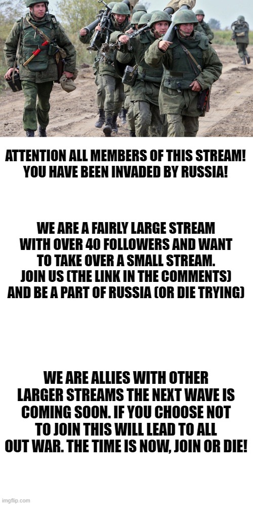 RUSSIA IS COMING! | ATTENTION ALL MEMBERS OF THIS STREAM!
YOU HAVE BEEN INVADED BY RUSSIA! WE ARE A FAIRLY LARGE STREAM WITH OVER 40 FOLLOWERS AND WANT TO TAKE OVER A SMALL STREAM. JOIN US (THE LINK IN THE COMMENTS) AND BE A PART OF RUSSIA (OR DIE TRYING); WE ARE ALLIES WITH OTHER LARGER STREAMS THE NEXT WAVE IS COMING SOON. IF YOU CHOOSE NOT TO JOIN THIS WILL LEAD TO ALL OUT WAR. THE TIME IS NOW, JOIN OR DIE! | image tagged in blank white template | made w/ Imgflip meme maker